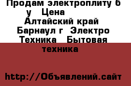 Продам электроплиту б/у › Цена ­ 2 500 - Алтайский край, Барнаул г. Электро-Техника » Бытовая техника   